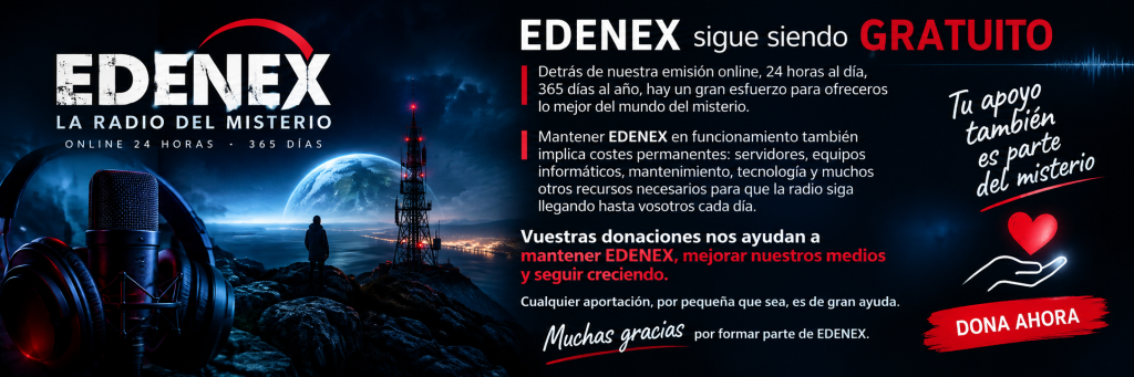 EDENEX seguirá siendo gratuito y accesible para todos. Detrás de nuestra emisión online, 24 horas al día, 365 días al año, hay un esfuerzo constante para ofreceros lo mejor del mundo del misterio. Mantener EDENEX en funcionamiento también implica costes permanentes: servidores, equipos informáticos, mantenimiento, tecnología y muchos otros recursos necesarios para que la radio siga llegando hasta vosotros cada día. Vuestras donaciones nos ayudan a mantener EDENEX, mejorar nuestros medios y seguir creciendo. Si disfrutáis de nuestra programación y queréis contribuir a que este proyecto continúe, cualquier aportación, por pequeña que sea, es de gran ayuda. Muchas gracias por formar parte de EDENEX.